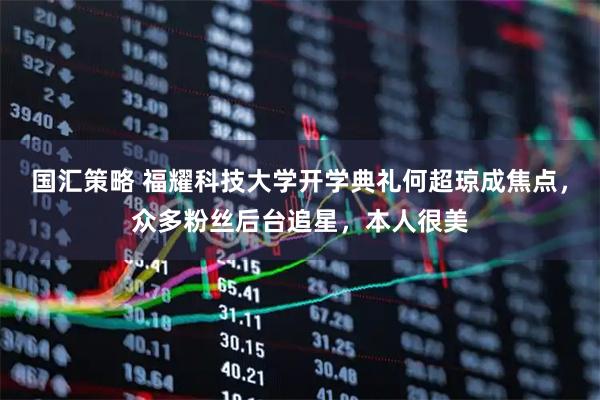 国汇策略 福耀科技大学开学典礼何超琼成焦点,众多粉丝后台追星,本人很美