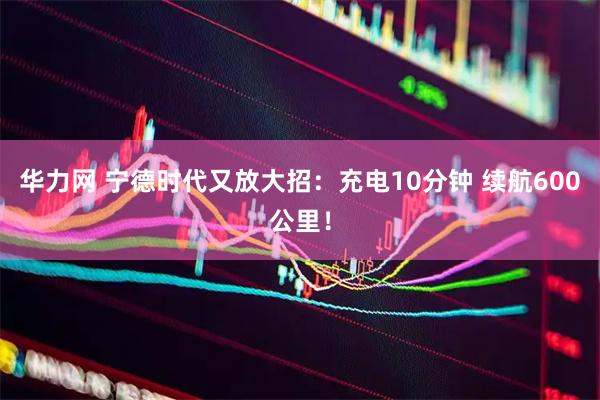 华力网 宁德时代又放大招:充电10分钟 续航600公里!