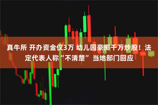 真牛所 开办资金仅3万 幼儿园豪掷千万炒股!法定代表人称“不清楚” 当地部门回应