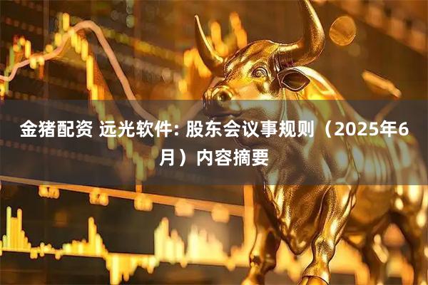 金猪配资 远光软件: 股东会议事规则(2025年6月)内容摘要