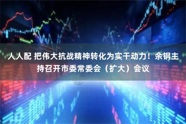 人人配 把伟大抗战精神转化为实干动力!余钢主持召开市委常委会(扩大)会议