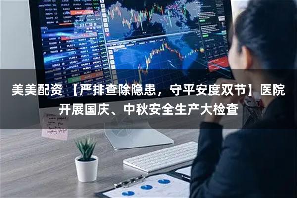 美美配资 【严排查除隐患,守平安度双节】医院开展国庆、中秋安全生产大检查