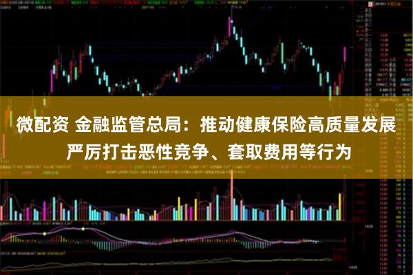 微配资 金融监管总局：推动健康保险高质量发展 严厉打击恶性竞争、套取费用等行为