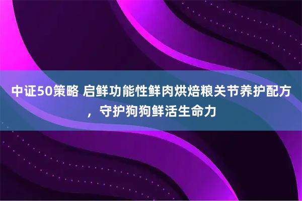 中证50策略 启鲜功能性鲜肉烘焙粮关节养护配方,守护狗狗鲜活生命力