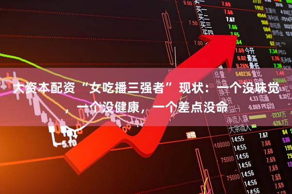 大资本配资 “女吃播三强者” 现状:一个没味觉,一个没健康,一个差点没命