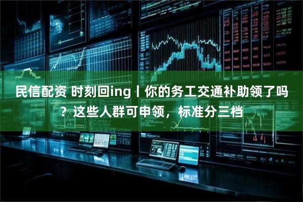 民信配资 时刻回ing丨你的务工交通补助领了吗?这些人群可申领,标准分三档