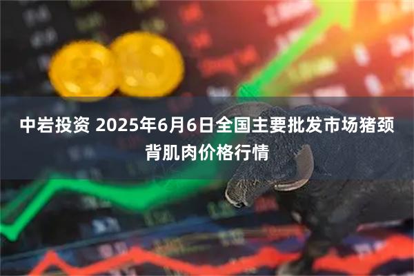 中岩投资 2025年6月6日全国主要批发市场猪颈背肌肉价格行情