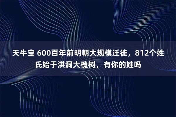 天牛宝 600百年前明朝大规模迁徙，812个姓氏始于洪洞大槐树，有你的姓吗