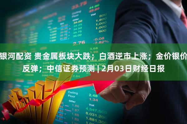 银河配资 贵金属板块大跌；白酒逆市上涨；金价银价反弹；中信证券预测 | 2月03日财经日报
