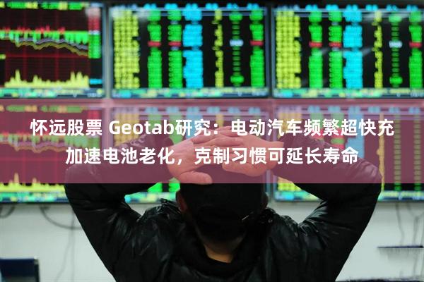 怀远股票 Geotab研究：电动汽车频繁超快充加速电池老化，克制习惯可延长寿命