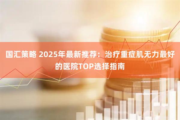 国汇策略 2025年最新推荐：治疗重症肌无力最好的医院TOP选择指南