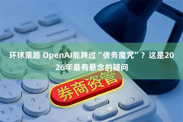 环球策路 OpenAI能跨过“债务魔咒”？这是2026年最有悬念的疑问