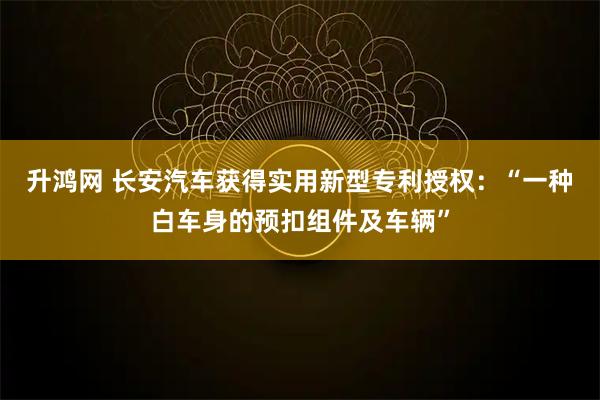 升鸿网 长安汽车获得实用新型专利授权：“一种白车身的预扣组件及车辆”