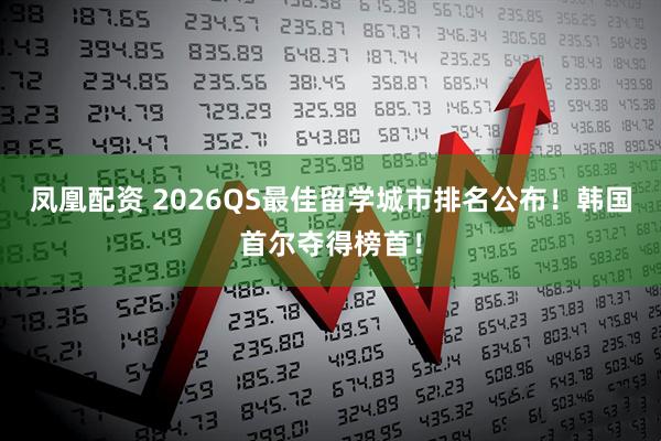 凤凰配资 2026QS最佳留学城市排名公布！韩国首尔夺得榜首！