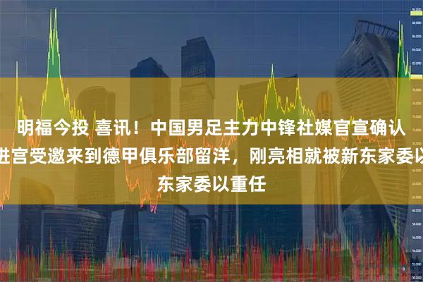 明福今投 喜讯！中国男足主力中锋社媒官宣确认已二进宫受邀来到德甲俱乐部留洋，刚亮相就被新东家委以重任