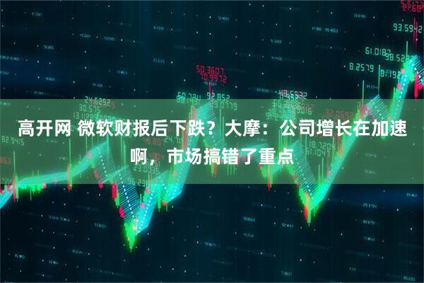 高开网 微软财报后下跌?大摩:公司增长在加速啊,市场搞错了重点