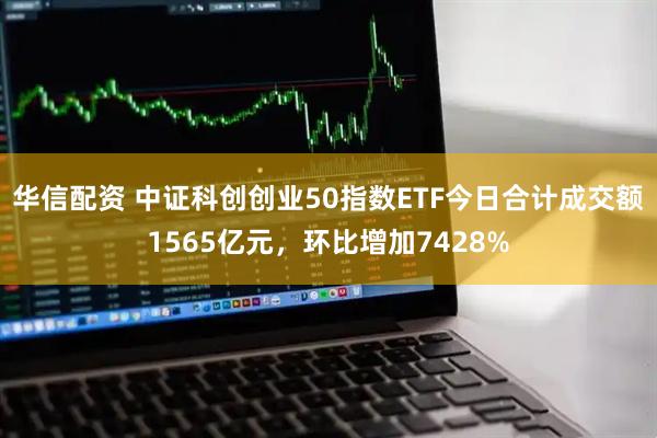 华信配资 中证科创创业50指数ETF今日合计成交额1565亿元，环比增加7428%
