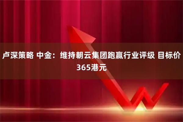 卢深策略 中金：维持朝云集团跑赢行业评级 目标价365港元