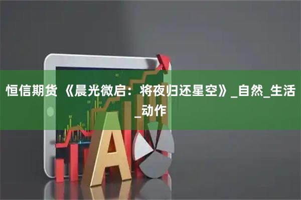 恒信期货 《晨光微启：将夜归还星空》_自然_生活_动作