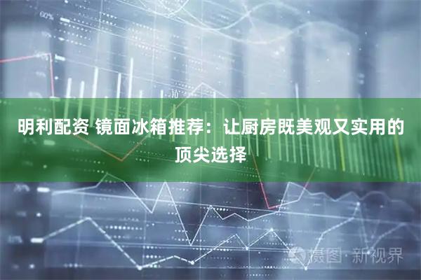明利配资 镜面冰箱推荐：让厨房既美观又实用的顶尖选择